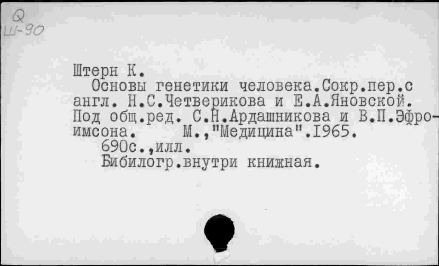 ﻿Штерн К.
Основы генетики человека.Сокр.пер.с англ. Н.С.Четверикова и Е.А.Яновской. Под общ.ред. С.Н.Ардашникова и В.П.Эфро имсона. М.»"Медицина".1965.
690с.,илл.
Бибилогр.внутри книжная.